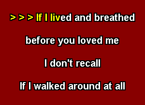 t? r) If I lived and breathed

before you loved me

I don't recall

If I walked around at all