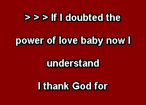 r.- .v If I doubted the

power of love baby now I

understand

I thank God for