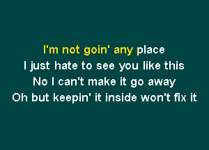 I'm not goin' any place
I just hate to see you like this

No I can't make it go away
Oh but keepin' it inside won't fix it