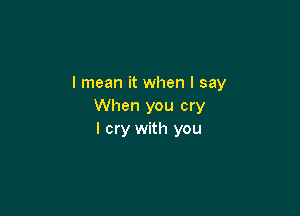 I mean it when I say
When you cry

I cry with you