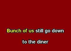 Bunch of us still go down

to the diner