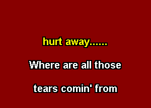 hurt away ......

Where are all those

tears comin' from
