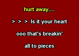 hurt away....

Is it your heart
ooo that's breakin'

all to pieces