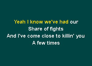 Yeah I know we've had our
Share of fights

And I've come close to killin' you
A few times