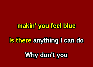makin' you feel blue

Is there anything I can do

Why don't you