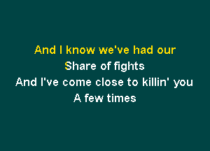 And I know we've had our
Share of fights

And I've come close to killin' you
A few times