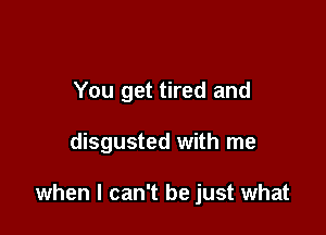 You get tired and

disgusted with me

when I can't be just what