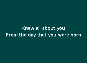 Knew all about you

From the day that you were born