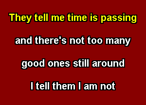 They tell me time is passing
and there's not too many
good ones still around

I tell them I am not