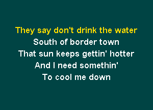 They say don't drink the water
South of border town
That sun keeps gettin' hotter

And I need somethin'
To cool me down