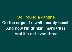 So I found a cantina
On the edge of a white sandy beach

And now I'm drinkin' margaritas
And it's not even three