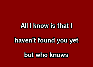All I know is that I

haven't found you yet

but who knows