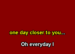 one day closer to you...

Oh everydayl