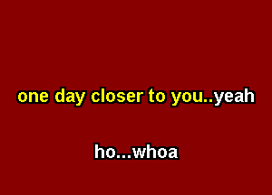 one day closer to you..yeah

ho...whoa