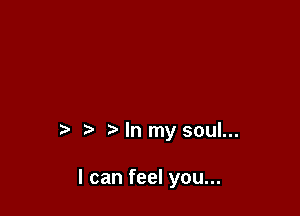t' ?' In my soul...

I can feel you...