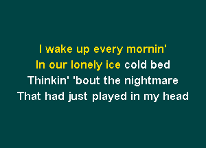 I wake up every mornin'
In our lonely ice cold bed

Thinkin' 'bout the nightmare
That had just played in my head