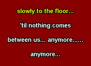 slowly to the floor...

'til nothing comes
between us... anymore ......

anymore...