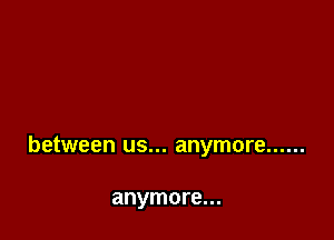 between us... anymore ......

anymore...