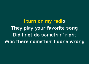 I turn on my radio
They play your favorite song

Did I not do somethin' right
Was there somethin' I done wrong