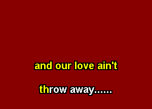 and our love ain't

throw away ......