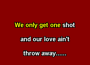 We only get one shot

and our love ain't

throw away ......