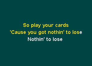 So play your cards
'Cause you got nothin' to lose

Nothin' to lose