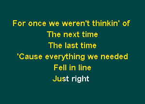 For once we weren't thinkin' of
The next time
The last time

'Cause everything we needed
Fell in line
Just right