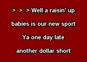 .3 z. Well a raisin' up

babies is our new sport

Ya one day late

another dollar short