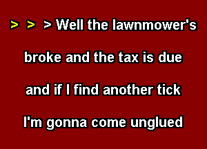 Well the lawnmower's
broke and the tax is due

and if I find another tick

I'm gonna come unglued