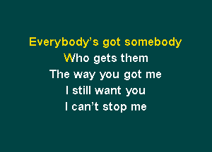 Everybost got somebody
Who gets them
The way you got me

I still want you
I canw stop me