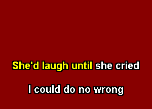 She'd laugh until she cried

I could do no wrong