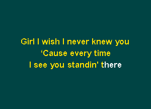 Girl I wish I never knew you
Cause every time

I see you standin' there