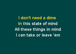 I don't need a dime
In this state of mind

All these things in mind
I can take or leave 'em