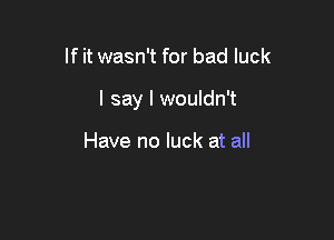 If it wasn't for bad luck

I say I wouldn't

Have no luck at all