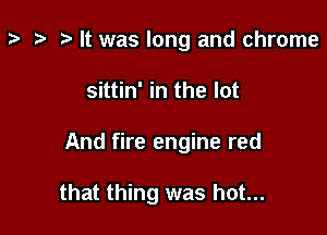 z- ta t) It was long and chrome
sittin' in the lot

And fire engine red

that thing was hot...