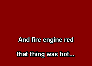 And fire engine red

that thing was hot...