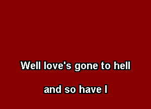 Well love's gone to hell

and so have I
