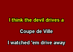 lthink the devil drives a

Coupe de Ville

lwatched 'em drive away