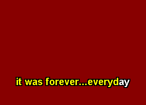 it was forever...everyday