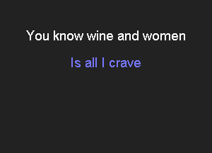 You know wine and women

Is all I crave