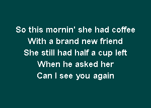 So this mornin' she had coffee
With a brand new friend
She still had half a cup left

When he asked her
Can I see you again