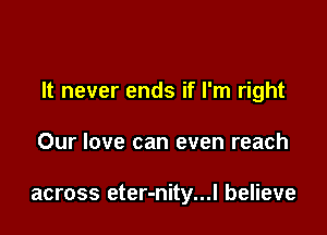 It never ends if I'm right

Our love can even reach

across eter-nity...l believe