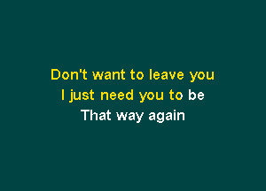 Don't want to leave you

I just need you to be
That way again