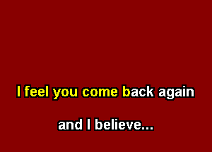 I feel you come back again

and I believe...