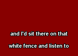 and I'd sit there on that

white fence and listen to