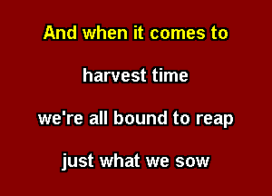 And when it comes to

harvest time

we're all bound to reap

just what we sow