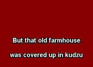 But that old farmhouse

was covered up in kudzu