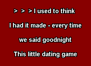 t- r .v I used to think
I had it made - every time

we said goodnight

This little dating game