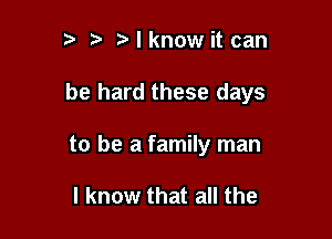 t' t t I know it can

be hard these days

to be a family man

I know that all the