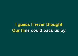 I guess I never thought

Our time could pass us by